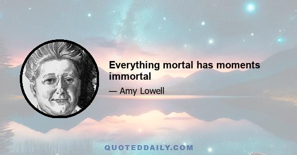 Everything mortal has moments immortal