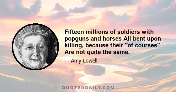 Fifteen millions of soldiers with popguns and horses All bent upon killing, because their of courses Are not quite the same.