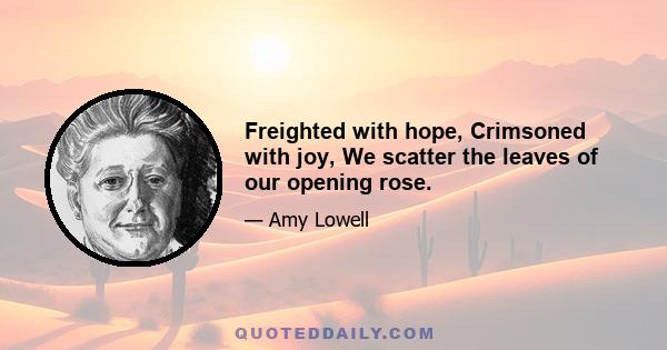 Freighted with hope, Crimsoned with joy, We scatter the leaves of our opening rose.