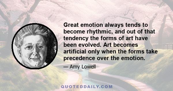 Great emotion always tends to become rhythmic, and out of that tendency the forms of art have been evolved. Art becomes artificial only when the forms take precedence over the emotion.