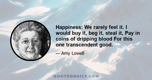 Happiness: We rarely feel it. I would buy it, beg it, steal it, Pay in coins of dripping blood For this one transcendent good.