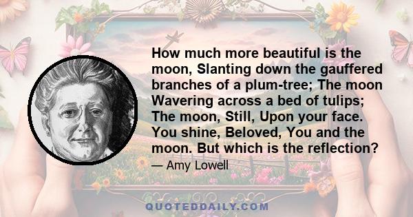 How much more beautiful is the moon, Slanting down the gauffered branches of a plum-tree; The moon Wavering across a bed of tulips; The moon, Still, Upon your face. You shine, Beloved, You and the moon. But which is the 