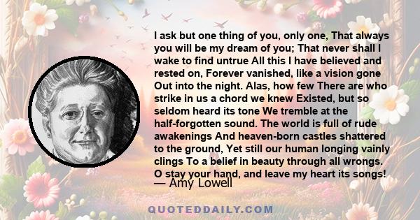 I ask but one thing of you, only one, That always you will be my dream of you; That never shall I wake to find untrue All this I have believed and rested on, Forever vanished, like a vision gone Out into the night.