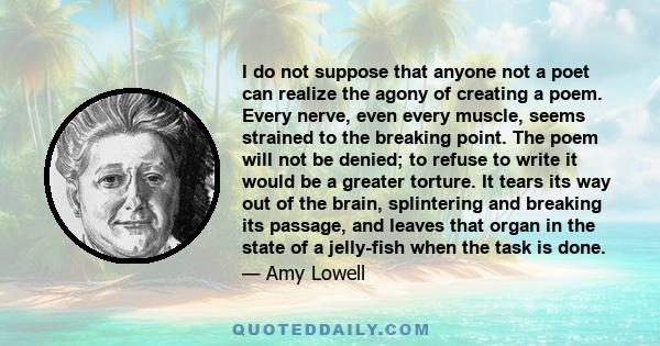 I do not suppose that anyone not a poet can realize the agony of creating a poem. Every nerve, even every muscle, seems strained to the breaking point. The poem will not be denied; to refuse to write it would be a