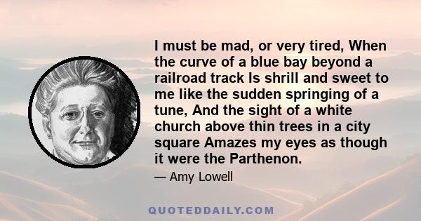 I must be mad, or very tired, When the curve of a blue bay beyond a railroad track Is shrill and sweet to me like the sudden springing of a tune, And the sight of a white church above thin trees in a city square Amazes