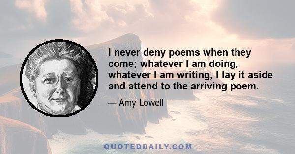 I never deny poems when they come; whatever I am doing, whatever I am writing, I lay it aside and attend to the arriving poem.