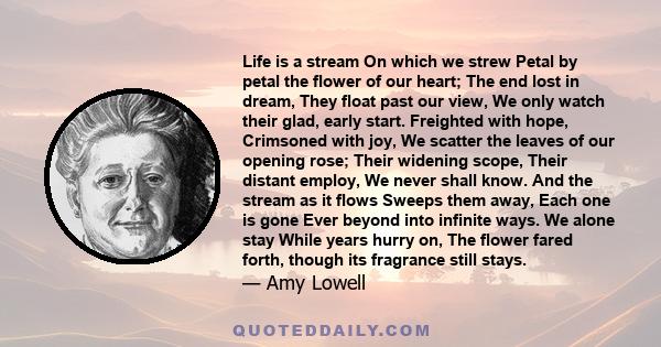 Life is a stream On which we strew Petal by petal the flower of our heart; The end lost in dream, They float past our view, We only watch their glad, early start. Freighted with hope, Crimsoned with joy, We scatter the