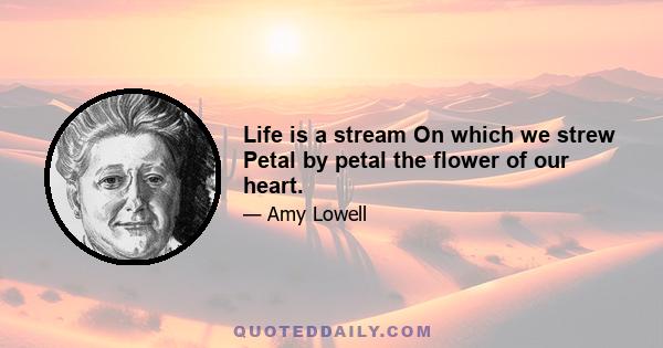 Life is a stream On which we strew Petal by petal the flower of our heart.