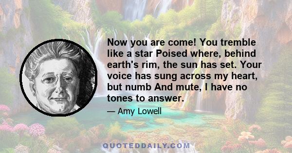 Now you are come! You tremble like a star Poised where, behind earth's rim, the sun has set. Your voice has sung across my heart, but numb And mute, I have no tones to answer.