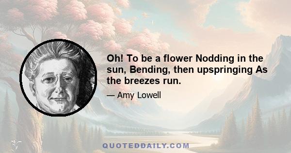 Oh! To be a flower Nodding in the sun, Bending, then upspringing As the breezes run.