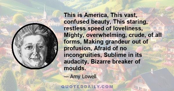 This is America, This vast, confused beauty, This staring, restless speed of loveliness, Mighty, overwhelming, crude, of all forms, Making grandeur out of profusion, Afraid of no incongruities, Sublime in its audacity,