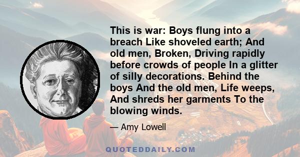 This is war: Boys flung into a breach Like shoveled earth; And old men, Broken, Driving rapidly before crowds of people In a glitter of silly decorations. Behind the boys And the old men, Life weeps, And shreds her