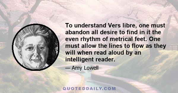 To understand Vers libre, one must abandon all desire to find in it the even rhythm of metrical feet. One must allow the lines to flow as they will when read aloud by an intelligent reader.