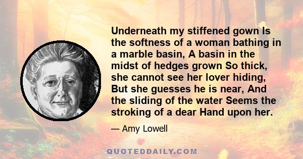 Underneath my stiffened gown Is the softness of a woman bathing in a marble basin, A basin in the midst of hedges grown So thick, she cannot see her lover hiding, But she guesses he is near, And the sliding of the water 