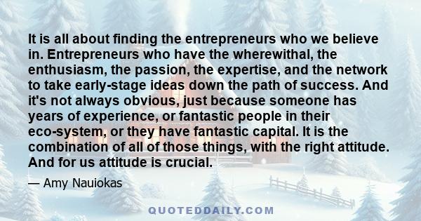 It is all about finding the entrepreneurs who we believe in. Entrepreneurs who have the wherewithal, the enthusiasm, the passion, the expertise, and the network to take early-stage ideas down the path of success. And