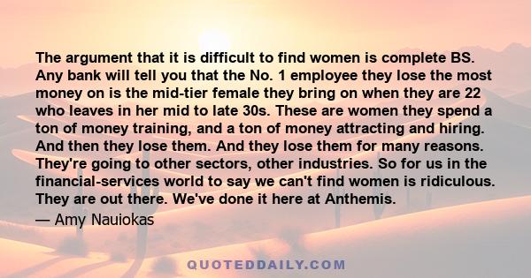 The argument that it is difficult to find women is complete BS. Any bank will tell you that the No. 1 employee they lose the most money on is the mid-tier female they bring on when they are 22 who leaves in her mid to