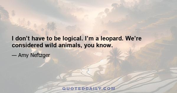 I don’t have to be logical. I’m a leopard. We’re considered wild animals, you know.