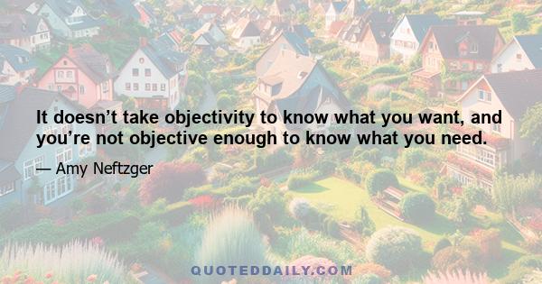 It doesn’t take objectivity to know what you want, and you’re not objective enough to know what you need.