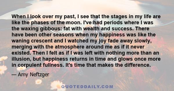 When I look over my past, I see that the stages in my life are like the phases of the moon. I've had periods where I was the waxing gibbous: fat with wealth and success. There have been other seasons when my happiness