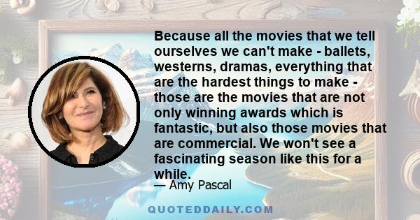 Because all the movies that we tell ourselves we can't make - ballets, westerns, dramas, everything that are the hardest things to make - those are the movies that are not only winning awards which is fantastic, but