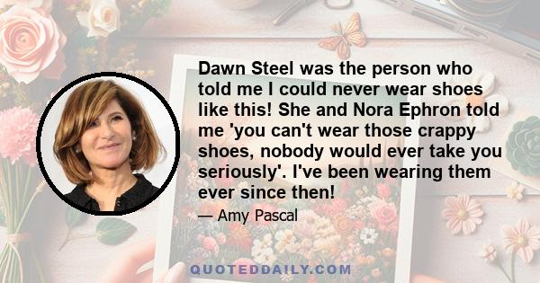 Dawn Steel was the person who told me I could never wear shoes like this! She and Nora Ephron told me 'you can't wear those crappy shoes, nobody would ever take you seriously'. I've been wearing them ever since then!