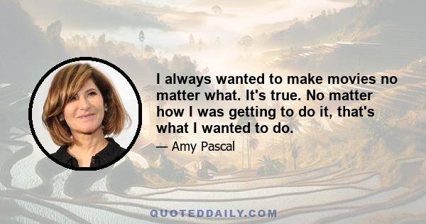 I always wanted to make movies no matter what. It's true. No matter how I was getting to do it, that's what I wanted to do.