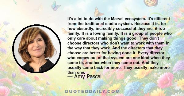 It's a lot to do with the Marvel ecosystem. It's different from the traditional studio system. Because it is, for how absurdly, incredibly successful they are, it is a family. It is a loving family. It is a group of