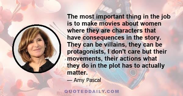 The most important thing in the job is to make movies about women where they are characters that have consequences in the story. They can be villains, they can be protagonists, I don't care but their movements, their