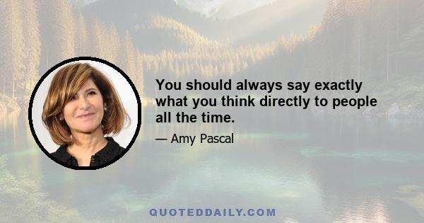 You should always say exactly what you think directly to people all the time.