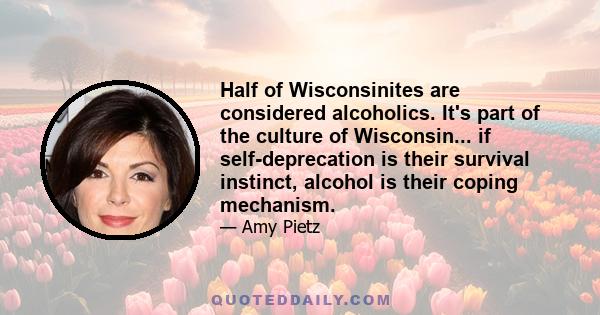 Half of Wisconsinites are considered alcoholics. It's part of the culture of Wisconsin... if self-deprecation is their survival instinct, alcohol is their coping mechanism.