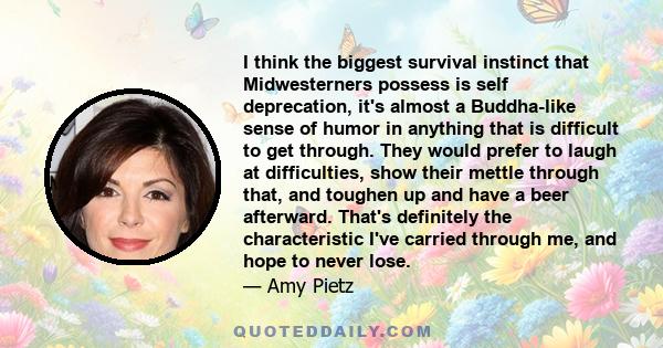 I think the biggest survival instinct that Midwesterners possess is self deprecation, it's almost a Buddha-like sense of humor in anything that is difficult to get through. They would prefer to laugh at difficulties,