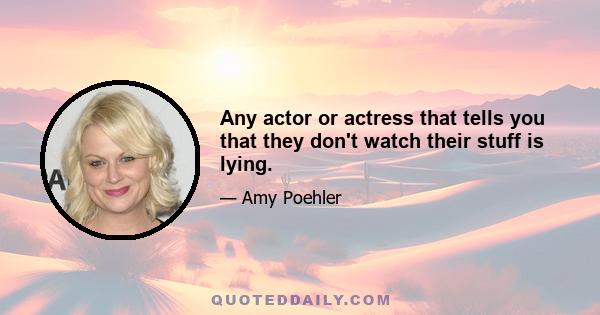 Any actor or actress that tells you that they don't watch their stuff is lying.