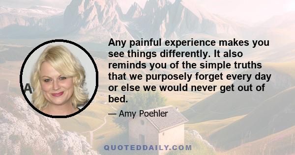 Any painful experience makes you see things differently. It also reminds you of the simple truths that we purposely forget every day or else we would never get out of bed.