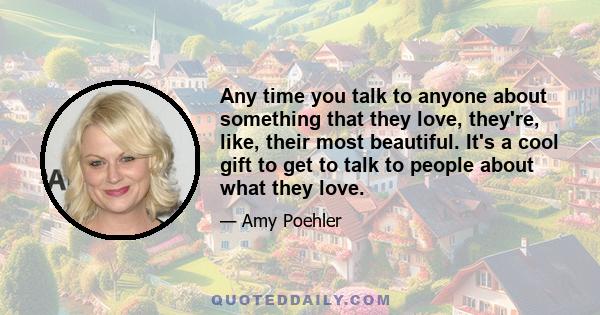 Any time you talk to anyone about something that they love, they're, like, their most beautiful. It's a cool gift to get to talk to people about what they love.