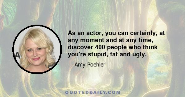 As an actor, you can certainly, at any moment and at any time, discover 400 people who think you're stupid, fat and ugly.