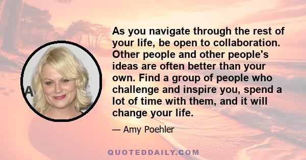 As you navigate through the rest of your life, be open to collaboration. Other people and other people's ideas are often better than your own. Find a group of people who challenge and inspire you, spend a lot of time