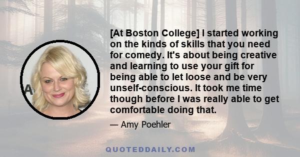 [At Boston College] I started working on the kinds of skills that you need for comedy. It's about being creative and learning to use your gift for being able to let loose and be very unself-conscious. It took me time