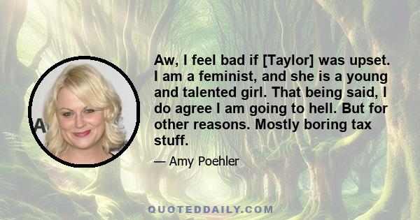 Aw, I feel bad if [Taylor] was upset. I am a feminist, and she is a young and talented girl. That being said, I do agree I am going to hell. But for other reasons. Mostly boring tax stuff.