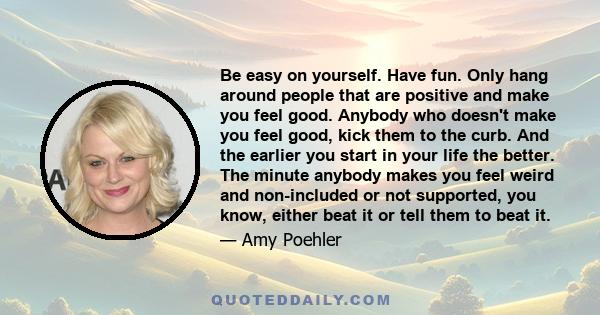 Be easy on yourself. Have fun. Only hang around people that are positive and make you feel good. Anybody who doesn't make you feel good, kick them to the curb. And the earlier you start in your life the better. The