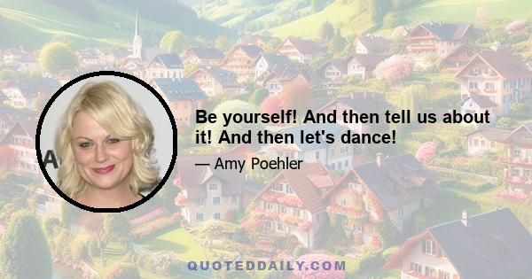 Be yourself! And then tell us about it! And then let's dance!