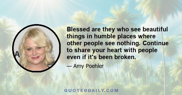 Blessed are they who see beautiful things in humble places where other people see nothing. Continue to share your heart with people even if it's been broken.