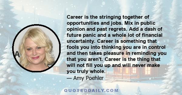 Career is the stringing together of opportunities and jobs. Mix in public opinion and past regrets. Add a dash of future panic and a whole lot of financial uncertainty. Career is something that fools you into thinking