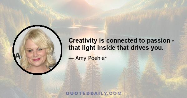 Creativity is connected to passion - that light inside that drives you.