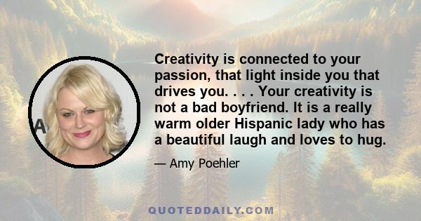 Creativity is connected to your passion, that light inside you that drives you. . . . Your creativity is not a bad boyfriend. It is a really warm older Hispanic lady who has a beautiful laugh and loves to hug.