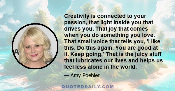 Creativity is connected to your passion, that light inside you that drives you. That joy that comes when you do something you love. That small voice that tells you, 'I like this. Do this again. You are good at it. Keep