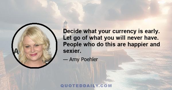 Decide what your currency is early. Let go of what you will never have. People who do this are happier and sexier.