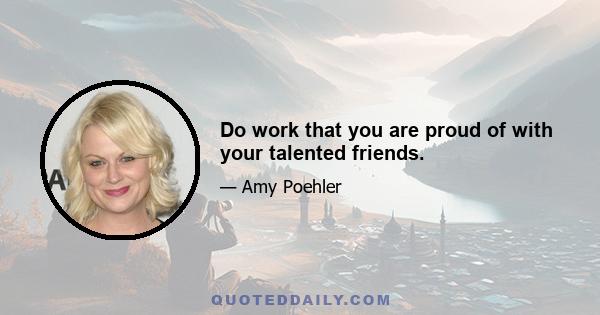 Do work that you are proud of with your talented friends.