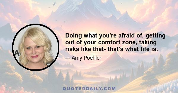 Doing what you're afraid of, getting out of your comfort zone, taking risks like that- that's what life is.