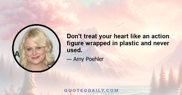 Don't treat your heart like an action figure wrapped in plastic and never used.