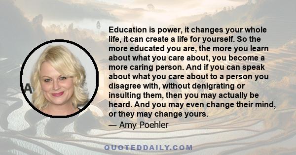 Education is power, it changes your whole life, it can create a life for yourself. So the more educated you are, the more you learn about what you care about, you become a more caring person. And if you can speak about